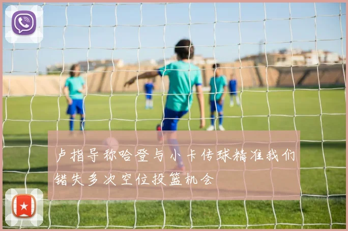 卢指导称哈登与小卡传球精准我们错失多次空位投篮机会