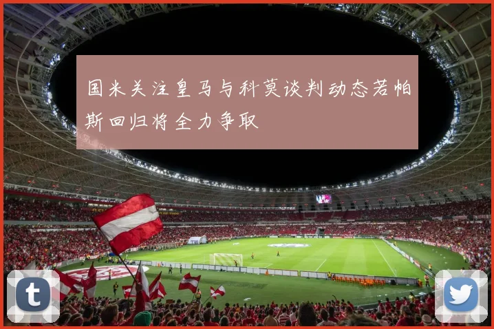 国米关注皇马与科莫谈判动态若帕斯回归将全力争取