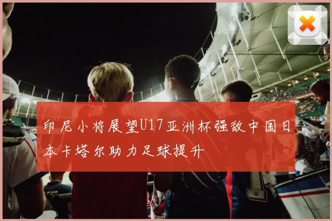 印尼小将展望U17亚洲杯强敌中国日本卡塔尔助力足球提升