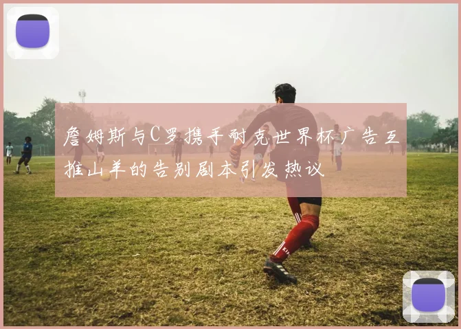 詹姆斯与C罗携手耐克世界杯广告互推山羊的告别剧本引发热议