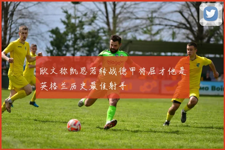 欧文称凯恩若转战德甲将屈才他是英格兰历史最佳射手