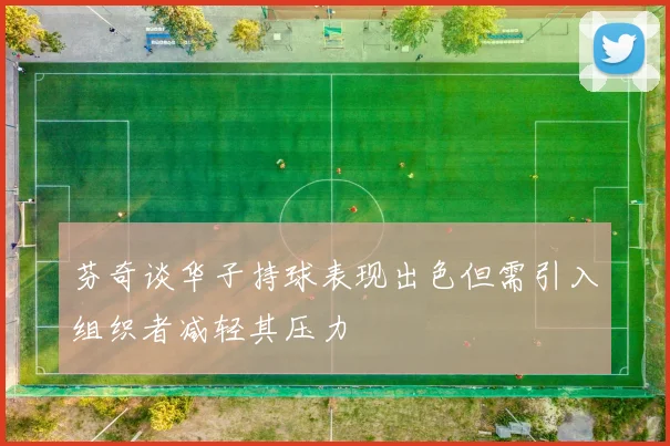 芬奇谈华子持球表现出色但需引入组织者减轻其压力