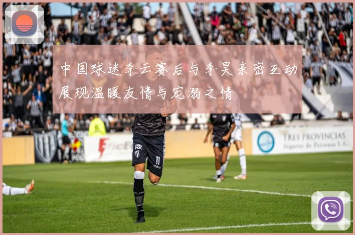 中国球迷李云赛后与李昊亲密互动展现温暖友情与宠溺之情