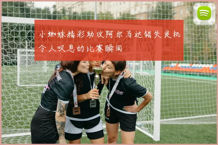 小蜘蛛精彩助攻阿尔马达错失良机令人叹息的比赛瞬间