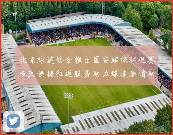 北京球迷协会推出国安超级杯观赛专列便捷往返服务助力球迷激情助阵