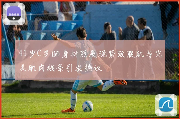 41岁C罗晒身材照展现紧致腹肌与完美肌肉线条引发热议