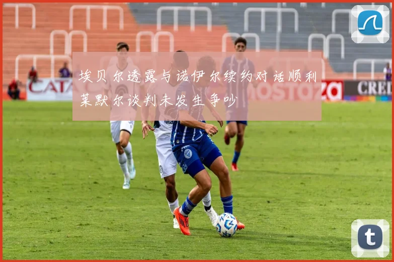埃贝尔透露与诺伊尔续约对话顺利莱默尔谈判未发生争吵