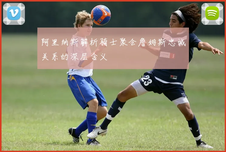 阿里纳斯解析骑士聚会詹姆斯忠诚关系的深层含义