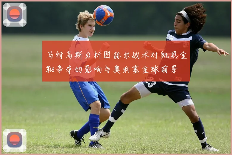 马特乌斯分析图赫尔战术对凯恩金靴争夺的影响与奥利塞金球前景