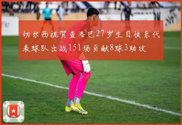 切尔西祝贺查洛巴27岁生日快乐代表球队出战151场贡献8球3助攻