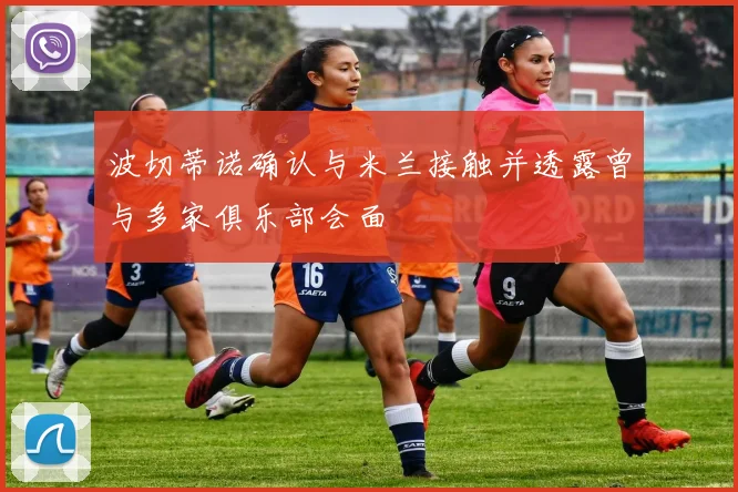 波切蒂诺确认与米兰接触并透露曾与多家俱乐部会面