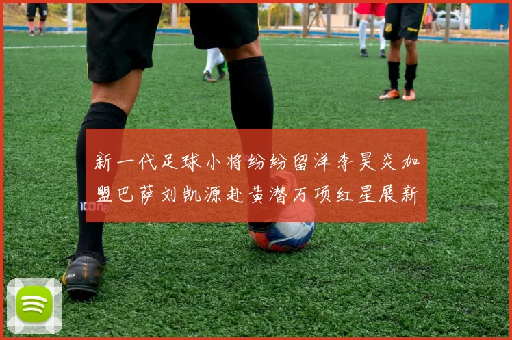 新一代足球小将纷纷留洋李昊炎加盟巴萨刘凯源赴黄潜万项红星展新希望