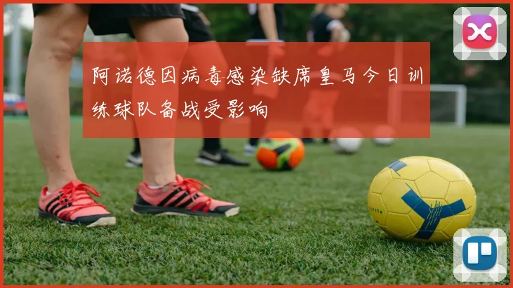 阿诺德因病毒感染缺席皇马今日训练球队备战受影响