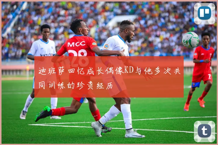 迪班萨回忆成长偶像KD与他多次共同训练的珍贵经历