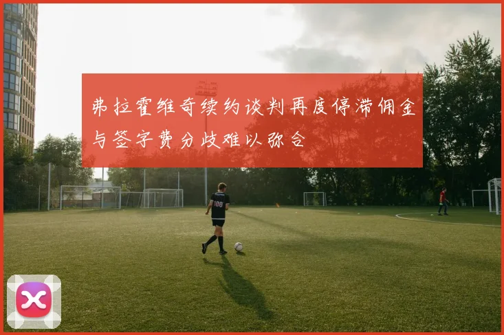 弗拉霍维奇续约谈判再度停滞佣金与签字费分歧难以弥合