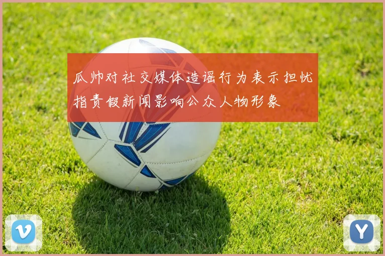 瓜帅对社交媒体造谣行为表示担忧指责假新闻影响公众人物形象