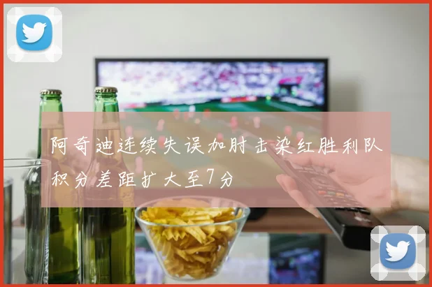 阿奇迪连续失误加肘击染红胜利队积分差距扩大至7分